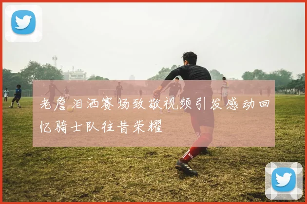 老詹泪洒赛场致敬视频引发感动回忆骑士队往昔荣耀