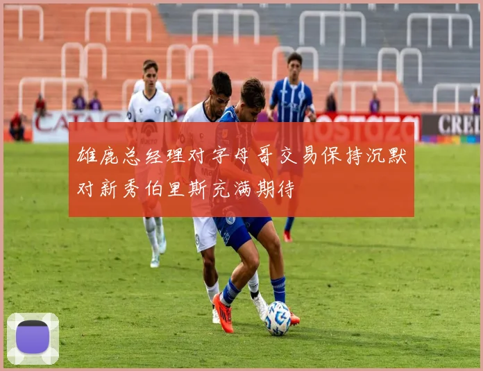 雄鹿总经理对字母哥交易保持沉默对新秀伯里斯充满期待