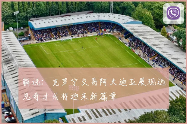 解说：克罗宁交易阿夫迪亚展现远见奇才或将迎来新篇章