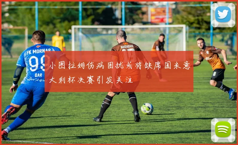 小图拉姆伤病困扰或将缺席国米意大利杯决赛引发关注