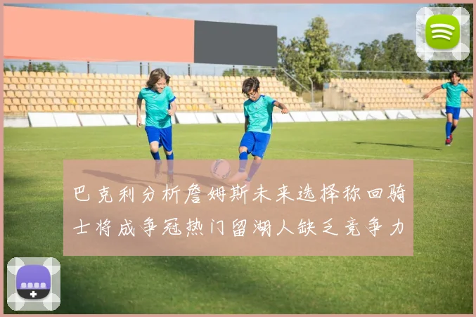 巴克利分析詹姆斯未来选择称回骑士将成争冠热门留湖人缺乏竞争力