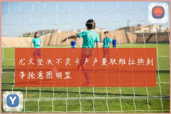 尤文坚决不卖卡卢卢曼联维拉热刺争抢意图明显