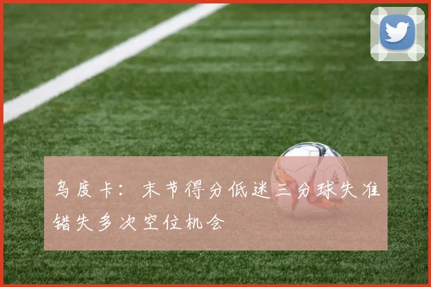 乌度卡：末节得分低迷三分球失准错失多次空位机会