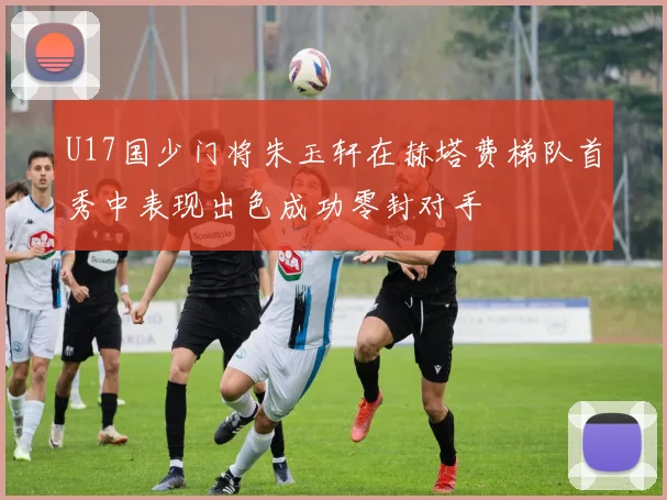 U17国少门将朱玉轩在赫塔费梯队首秀中表现出色成功零封对手
