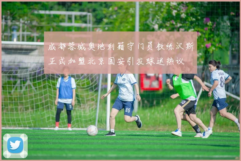 成都蓉城奥地利籍守门员教练汉斯正式加盟北京国安引发球迷热议