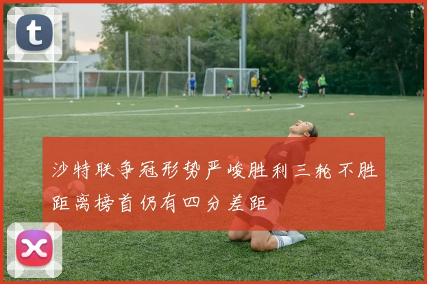 沙特联争冠形势严峻胜利三轮不胜距离榜首仍有四分差距