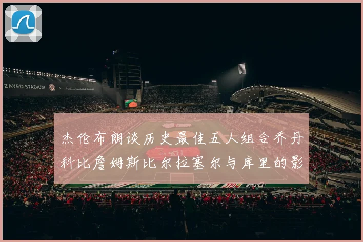 杰伦布朗谈历史最佳五人组合乔丹科比詹姆斯比尔拉塞尔与库里的影响力