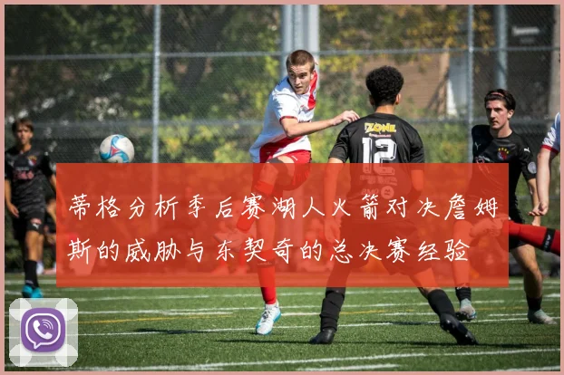 蒂格分析季后赛湖人火箭对决詹姆斯的威胁与东契奇的总决赛经验