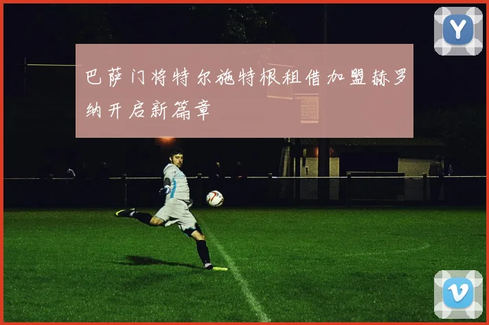 巴萨门将特尔施特根租借加盟赫罗纳开启新篇章