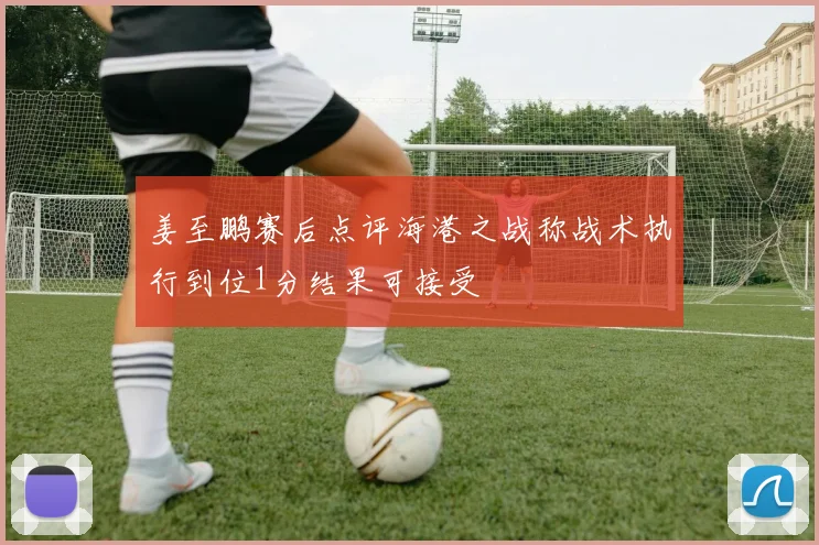 姜至鹏赛后点评海港之战称战术执行到位1分结果可接受