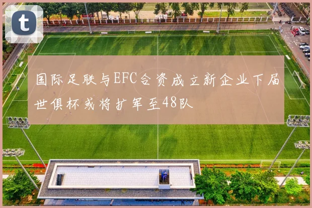 国际足联与EFC合资成立新企业下届世俱杯或将扩军至48队