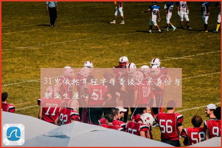 31岁依然年轻字母哥谈父亲身份与职业生涯心态