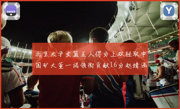 北京大学女篮五人得分上双轻取中国矿大董一诺领衔贡献16分赵婧涵接近双双