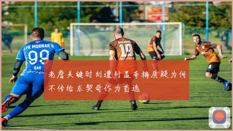 老詹关键时刻遭封盖夸梅质疑为何不传给东契奇作为首选