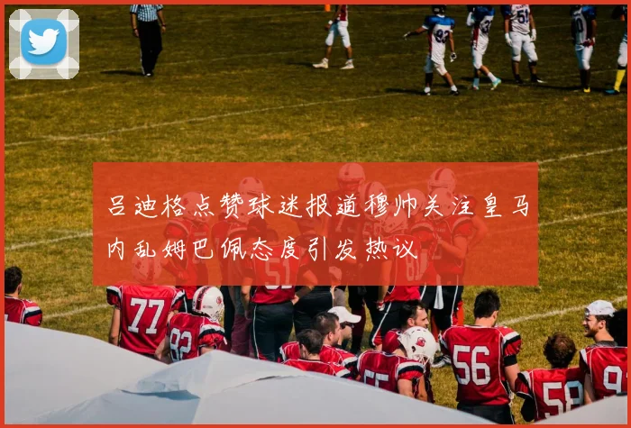 吕迪格点赞球迷报道穆帅关注皇马内乱姆巴佩态度引发热议