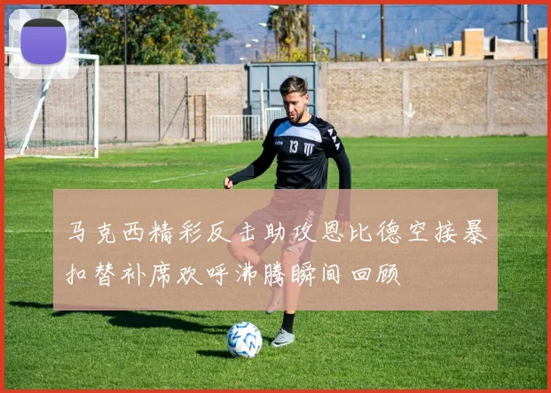 马克西精彩反击助攻恩比德空接暴扣替补席欢呼沸腾瞬间回顾