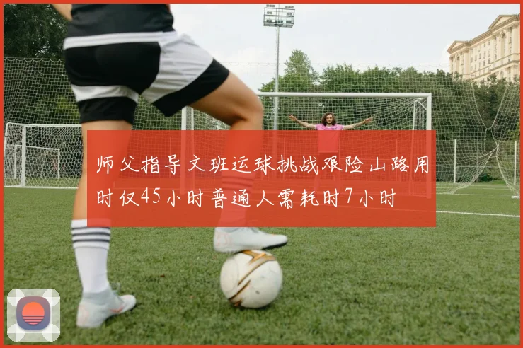 师父指导文班运球挑战艰险山路用时仅45小时普通人需耗时7小时