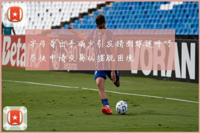 字母哥出手减少引发猜测球迷呼吁尽快申请交易以摆脱困境