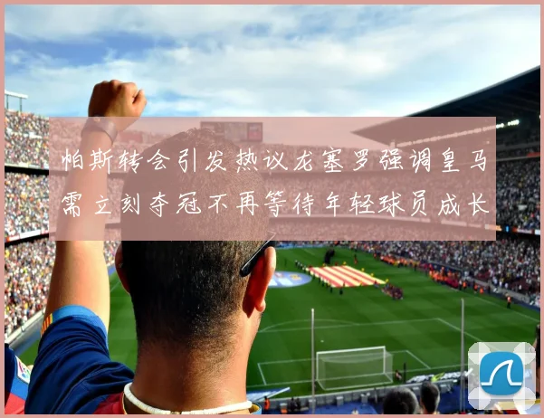 帕斯转会引发热议龙塞罗强调皇马需立刻夺冠不再等待年轻球员成长