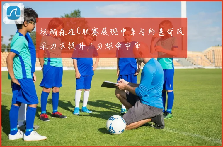 杨瀚森在G联赛展现申京与约基奇风采力求提升三分球命中率