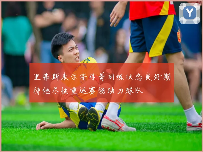 里弗斯表示字母哥训练状态良好期待他尽快重返赛场助力球队