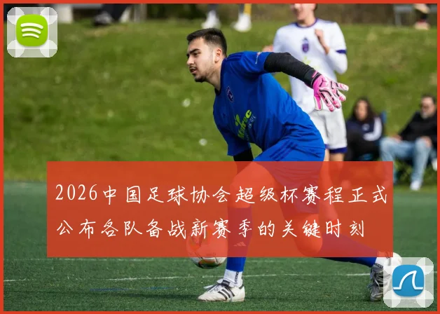 2026中国足球协会超级杯赛程正式公布各队备战新赛季的关键时刻