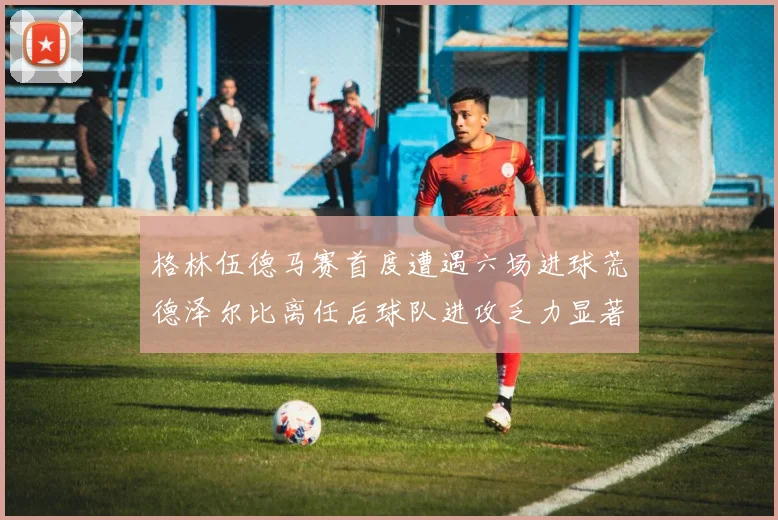 格林伍德马赛首度遭遇六场进球荒德泽尔比离任后球队进攻乏力显著