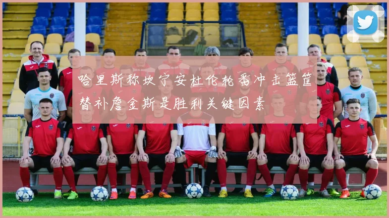 哈里斯称坎宁安杜伦轮番冲击篮筐替补詹金斯是胜利关键因素