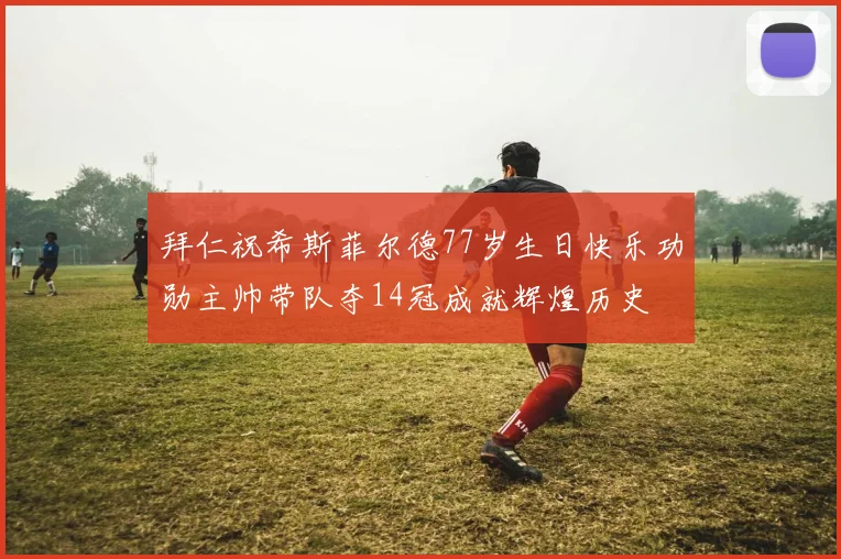拜仁祝希斯菲尔德77岁生日快乐功勋主帅带队夺14冠成就辉煌历史